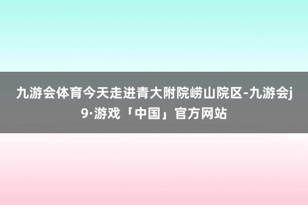 九游会体育　　今天走进青大附院崂山院区-九游会j9·游戏「中国」官方网站