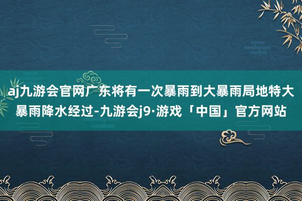 aj九游会官网广东将有一次暴雨到大暴雨局地特大暴雨降水经过-九游会j9·游戏「中国」官方网站