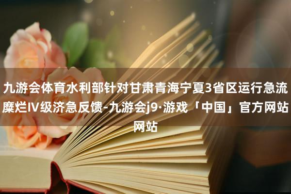 九游会体育水利部针对甘肃青海宁夏3省区运行急流糜烂Ⅳ级济急反馈-九游会j9·游戏「中国」官方网站