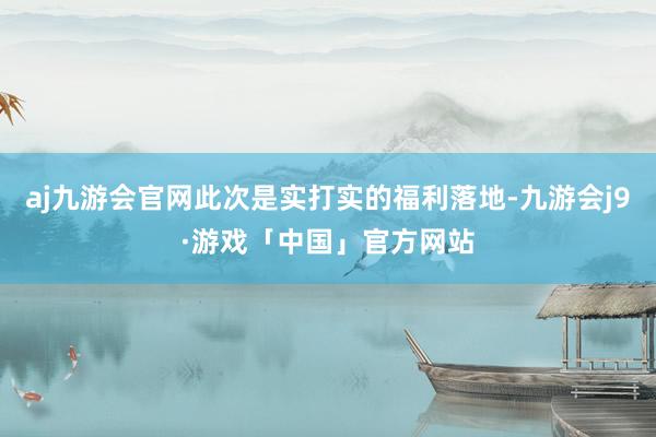 aj九游会官网此次是实打实的福利落地-九游会j9·游戏「中国」官方网站