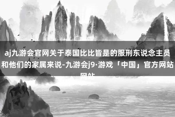 aj九游会官网关于泰国比比皆是的服刑东说念主员和他们的家属来说-九游会j9·游戏「中国」官方网站