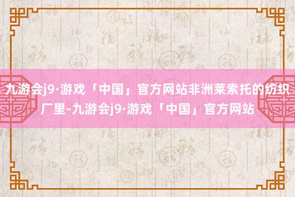 九游会j9·游戏「中国」官方网站非洲莱索托的纺织厂里-九游会j9·游戏「中国」官方网站