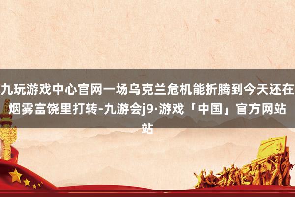 九玩游戏中心官网一场乌克兰危机能折腾到今天还在烟雾富饶里打转-九游会j9·游戏「中国」官方网站