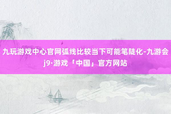 九玩游戏中心官网弧线比较当下可能笔陡化-九游会j9·游戏「中国」官方网站