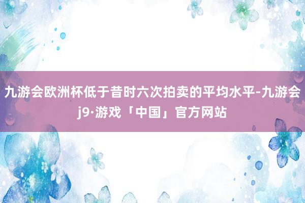 九游会欧洲杯低于昔时六次拍卖的平均水平-九游会j9·游戏「中国」官方网站