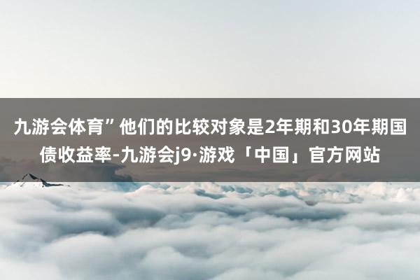 九游会体育”　　他们的比较对象是2年期和30年期国债收益率-九游会j9·游戏「中国」官方网站