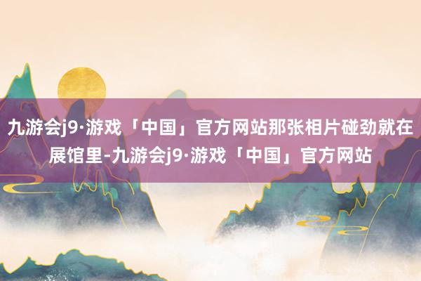 九游会j9·游戏「中国」官方网站那张相片碰劲就在展馆里-九游会j9·游戏「中国」官方网站