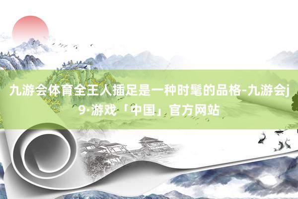 九游会体育全王人插足是一种时髦的品格-九游会j9·游戏「中国」官方网站