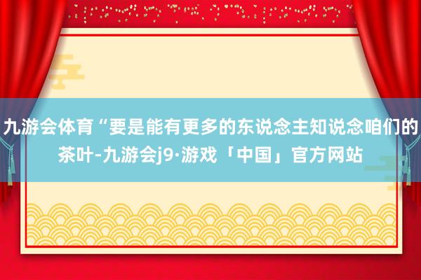 九游会体育“要是能有更多的东说念主知说念咱们的茶叶-九游会j9·游戏「中国」官方网站
