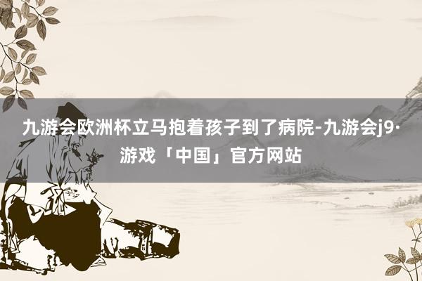 九游会欧洲杯立马抱着孩子到了病院-九游会j9·游戏「中国」官方网站