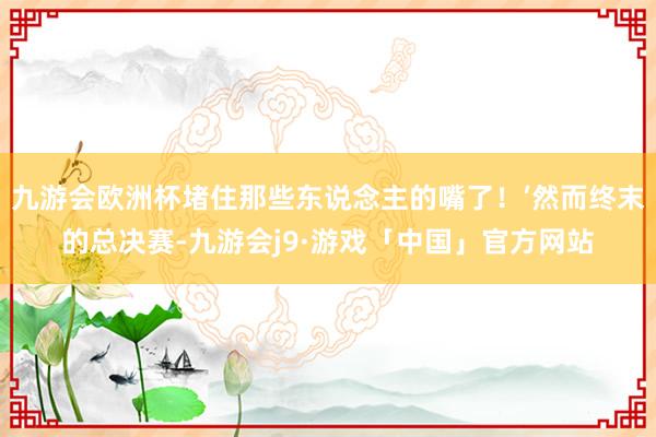 九游会欧洲杯堵住那些东说念主的嘴了！’然而终末的总决赛-九游会j9·游戏「中国」官方网站