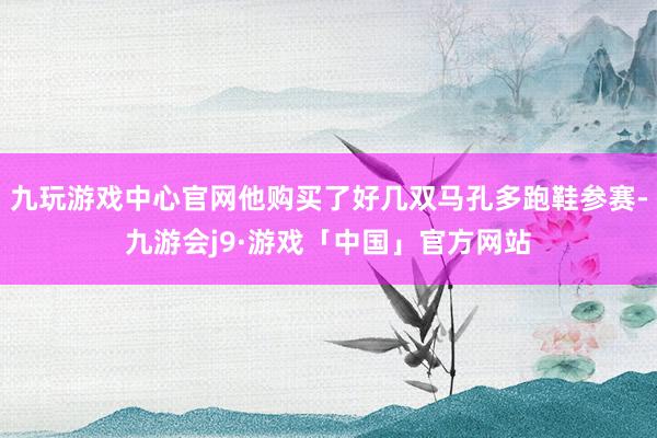 九玩游戏中心官网他购买了好几双马孔多跑鞋参赛-九游会j9·游戏「中国」官方网站