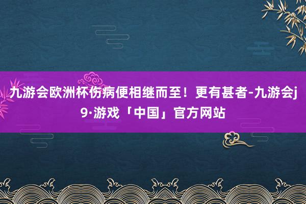 九游会欧洲杯伤病便相继而至！更有甚者-九游会j9·游戏「中国」官方网站