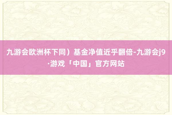 九游会欧洲杯下同）基金净值近乎翻倍-九游会j9·游戏「中国」官方网站