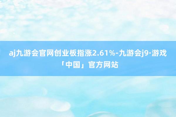 aj九游会官网创业板指涨2.61%-九游会j9·游戏「中国」官方网站