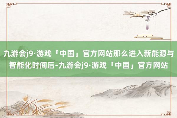 九游会j9·游戏「中国」官方网站那么进入新能源与智能化时间后-九游会j9·游戏「中国」官方网站