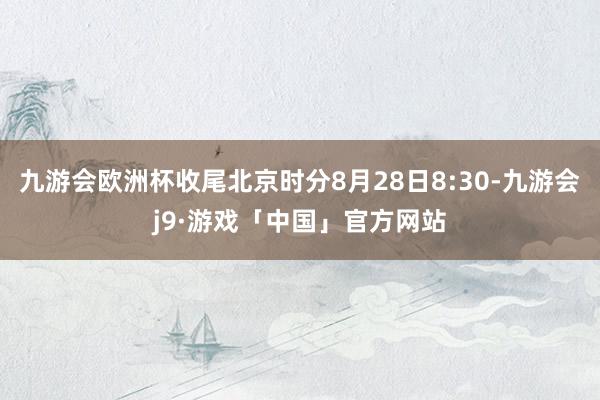 九游会欧洲杯收尾北京时分8月28日8:30-九游会j9·游戏「中国」官方网站