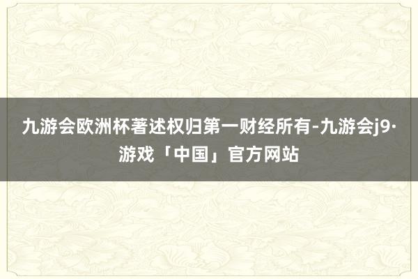 九游会欧洲杯著述权归第一财经所有-九游会j9·游戏「中国」官方网站