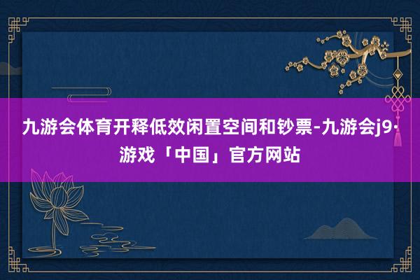 九游会体育开释低效闲置空间和钞票-九游会j9·游戏「中国」官方网站