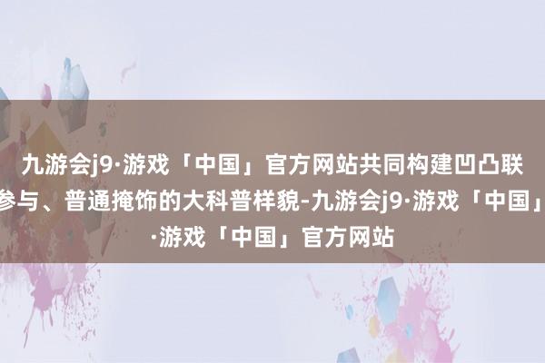 九游会j9·游戏「中国」官方网站共同构建凹凸联动、多方参与、普通掩饰的大科普样貌-九游会j9·游戏「中国」官方网站