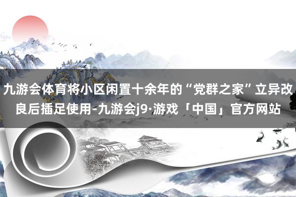 九游会体育将小区闲置十余年的“党群之家”立异改良后插足使用-九游会j9·游戏「中国」官方网站