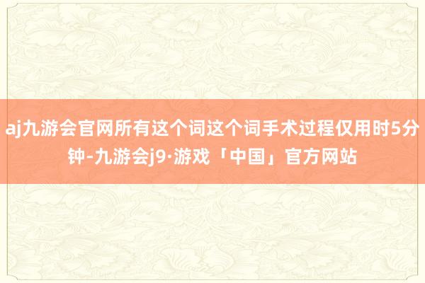 aj九游会官网所有这个词这个词手术过程仅用时5分钟-九游会j9·游戏「中国」官方网站