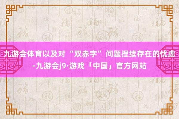 九游会体育以及对 “双赤字” 问题捏续存在的忧虑-九游会j9·游戏「中国」官方网站