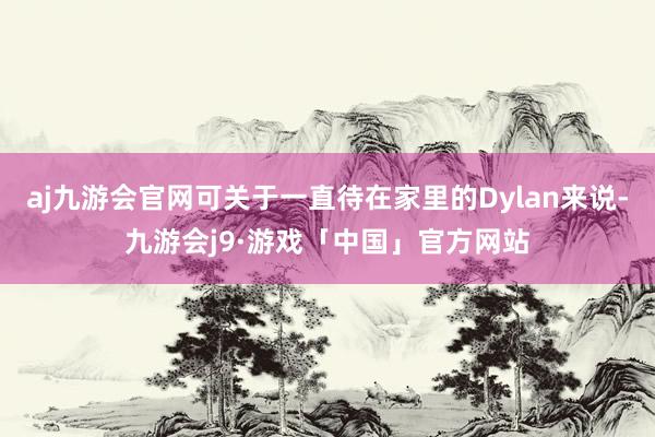 aj九游会官网可关于一直待在家里的Dylan来说-九游会j9·游戏「中国」官方网站