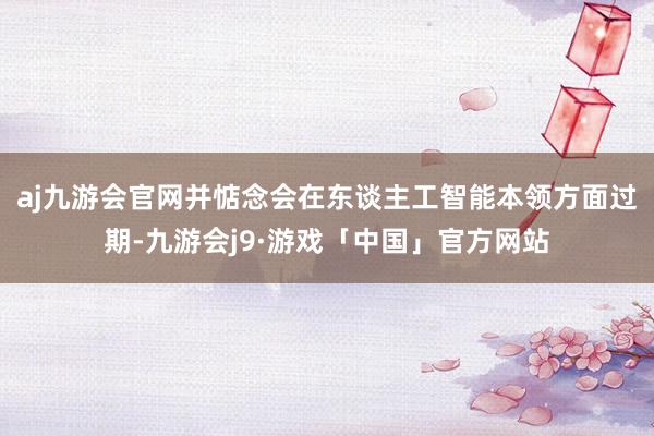 aj九游会官网并惦念会在东谈主工智能本领方面过期-九游会j9·游戏「中国」官方网站
