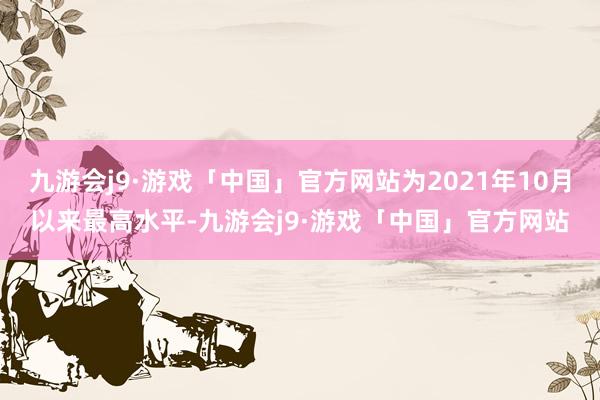 九游会j9·游戏「中国」官方网站为2021年10月以来最高水平-九游会j9·游戏「中国」官方网站