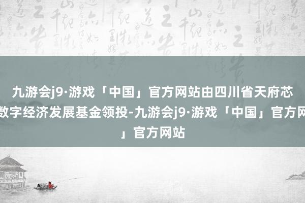 九游会j9·游戏「中国」官方网站由四川省天府芯云数字经济发展基金领投-九游会j9·游戏「中国」官方网站