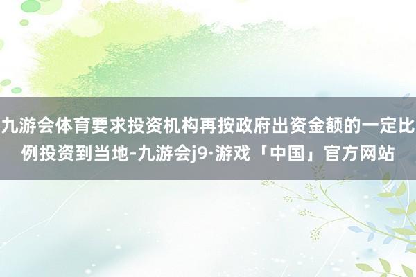 九游会体育要求投资机构再按政府出资金额的一定比例投资到当地-九游会j9·游戏「中国」官方网站