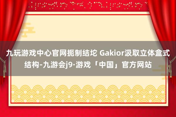 九玩游戏中心官网扼制结坨 Gakior汲取立体盒式结构-九游会j9·游戏「中国」官方网站