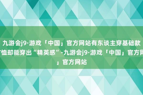 九游会j9·游戏「中国」官方网站有东谈主穿基础款白T恤却能穿出“精英感”-九游会j9·游戏「中国」官方网站