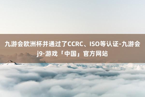 九游会欧洲杯并通过了CCRC、ISO等认证-九游会j9·游戏「中国」官方网站