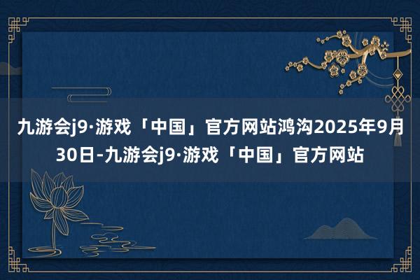 九游会j9·游戏「中国」官方网站鸿沟2025年9月30日-九游会j9·游戏「中国」官方网站