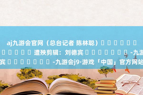 aj九游会官网（总台记者 陈林聪）												  								遭殃剪辑：刘德宾 							-九游会j9·游戏「中国」官方网站