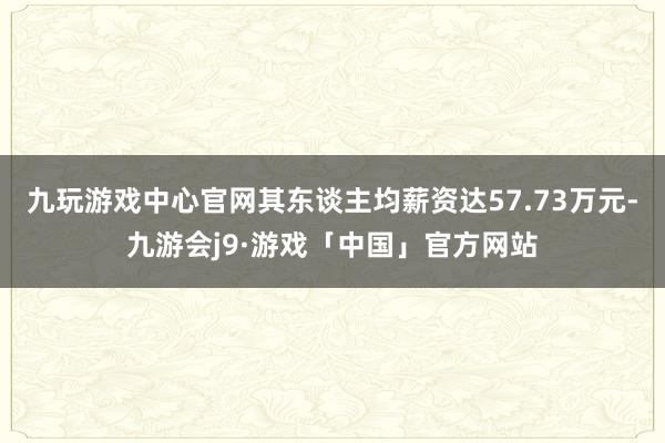 九玩游戏中心官网其东谈主均薪资达57.73万元-九游会j9·游戏「中国」官方网站
