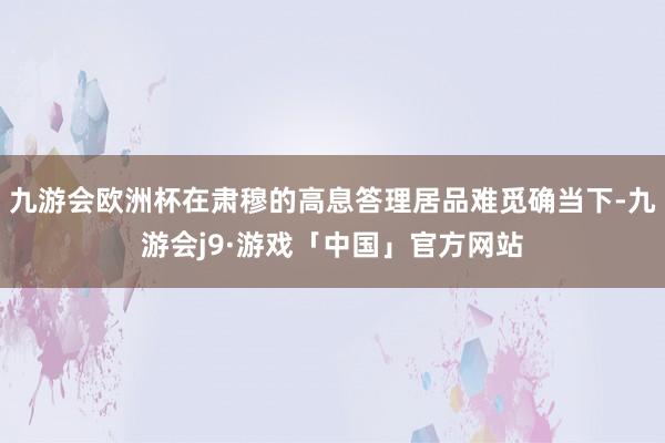 九游会欧洲杯在肃穆的高息答理居品难觅确当下-九游会j9·游戏「中国」官方网站