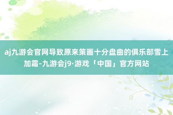 aj九游会官网导致原来策画十分盘曲的俱乐部雪上加霜-九游会j9·游戏「中国」官方网站