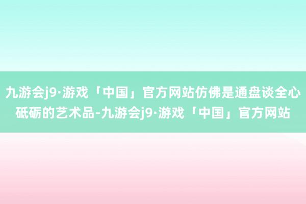 九游会j9·游戏「中国」官方网站仿佛是通盘谈全心砥砺的艺术品-九游会j9·游戏「中国」官方网站