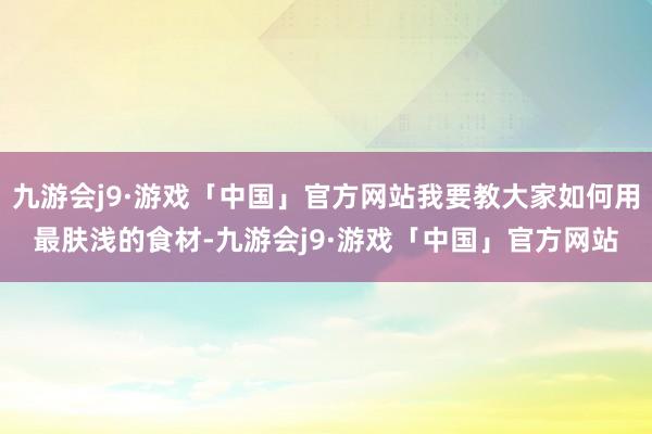 九游会j9·游戏「中国」官方网站我要教大家如何用最肤浅的食材-九游会j9·游戏「中国」官方网站