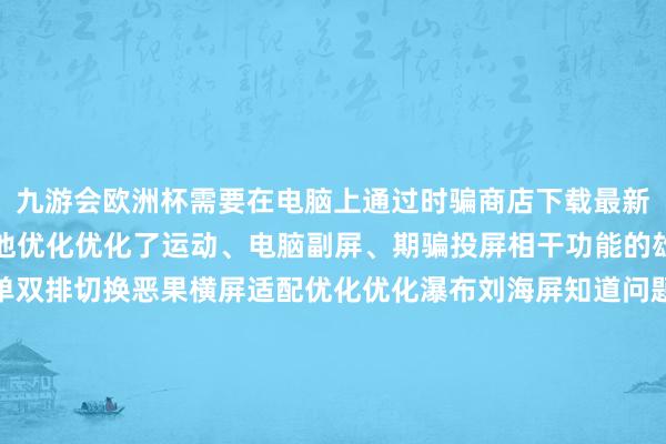 九游会欧洲杯需要在电脑上通过时骗商店下载最新版的超等互联来使用其他优化优化了运动、电脑副屏、期骗投屏相干功能的雄厚性优化竣事任务栏单双排切换恶果横屏适配优化优化瀑布刘海屏知道问题优化哔哩哔哩和图库等期骗的已知问题优化部分期骗无法分屏问题优化部分游戏锁帧问题晋升系统雄厚性优化部分场景下充电慢的问题加多了期骗运行退出的动效优化安全补丁更新-九游会j9·游戏「中国」官方网站