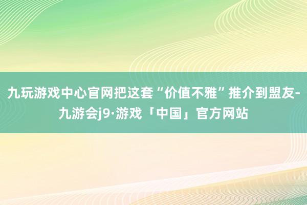 九玩游戏中心官网把这套“价值不雅”推介到盟友-九游会j9·游戏「中国」官方网站