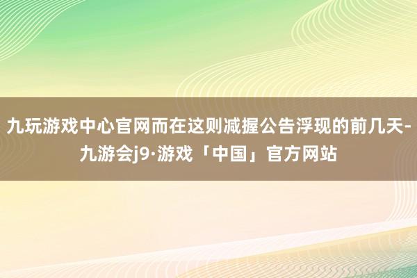 九玩游戏中心官网而在这则减握公告浮现的前几天-九游会j9·游戏「中国」官方网站