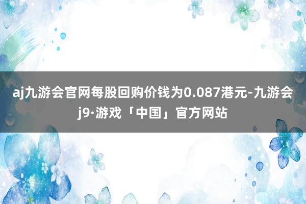 aj九游会官网每股回购价钱为0.087港元-九游会j9·游戏「中国」官方网站