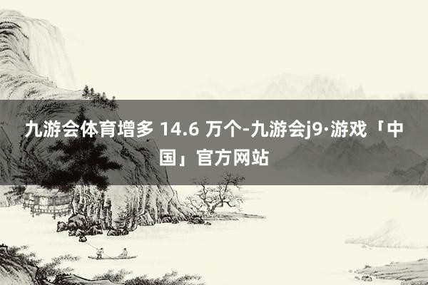 九游会体育增多 14.6 万个-九游会j9·游戏「中国」官方网站