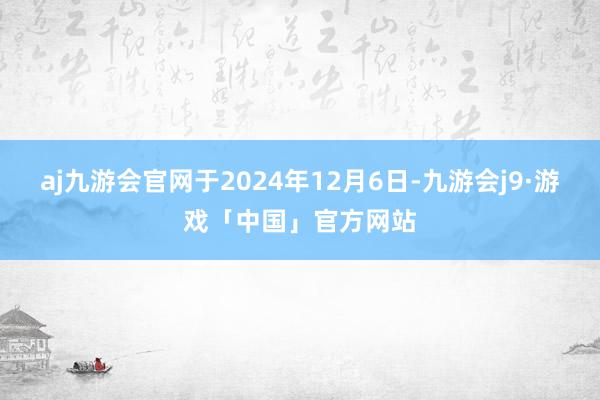 aj九游会官网于2024年12月6日-九游会j9·游戏「中国」官方网站