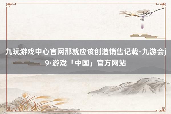 九玩游戏中心官网那就应该创造销售记载-九游会j9·游戏「中国」官方网站