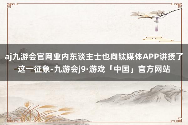 aj九游会官网业内东谈主士也向钛媒体APP讲授了这一征象-九游会j9·游戏「中国」官方网站